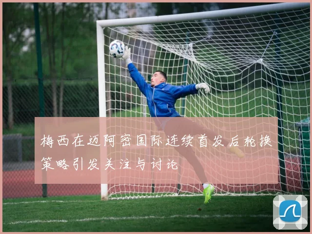 梅西在迈阿密国际连续首发后轮换策略引发关注与讨论