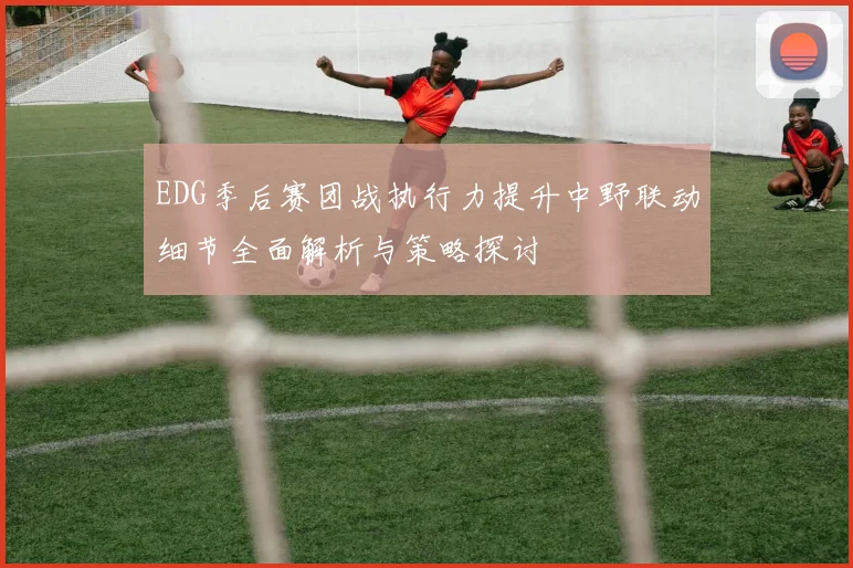 EDG季后赛团战执行力提升中野联动细节全面解析与策略探讨