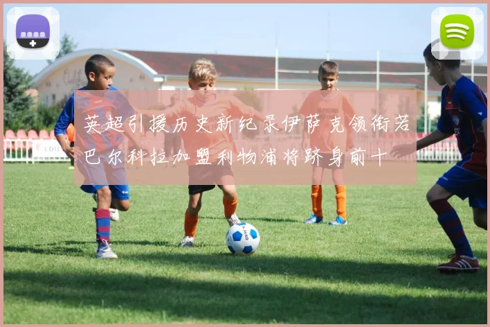 英超引援历史新纪录伊萨克领衔若巴尔科拉加盟利物浦将跻身前十